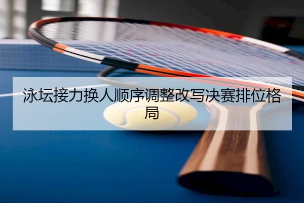 泳坛接力换人顺序调整改写决赛排位格局